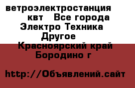 ветроэлектростанция 15-50 квт - Все города Электро-Техника » Другое   . Красноярский край,Бородино г.